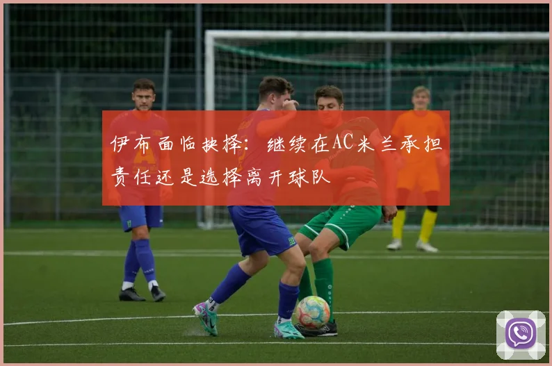 伊布面临抉择：继续在AC米兰承担责任还是选择离开球队