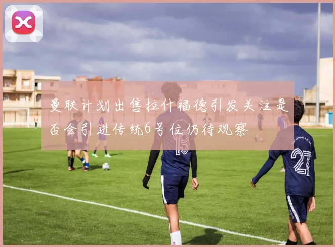 曼联计划出售拉什福德引发关注是否会引进传统6号位仍待观察
