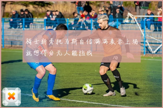 骑士新秀托马斯自信满满表示上场就想得分无人能挡我