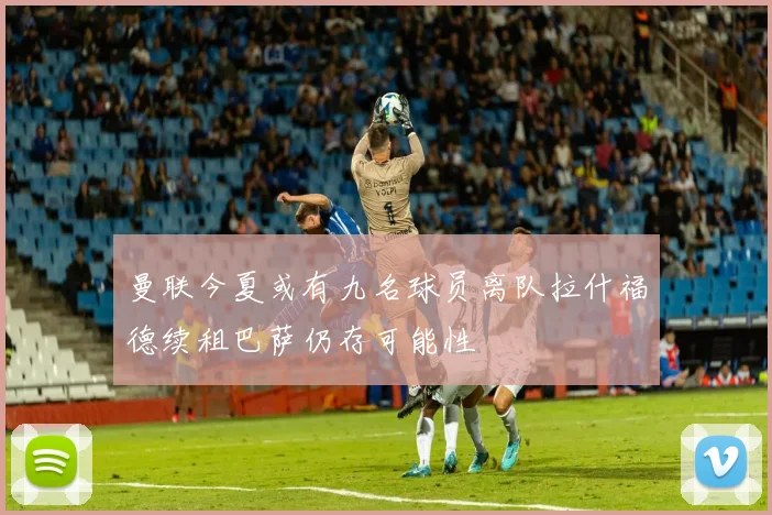 曼联今夏或有九名球员离队拉什福德续租巴萨仍存可能性