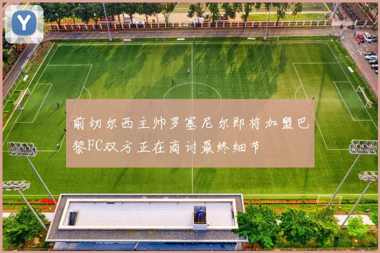 前切尔西主帅罗塞尼尔即将加盟巴黎FC双方正在商讨最终细节