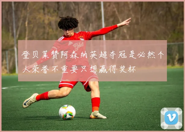 登贝莱赞阿森纳英超夺冠是必然个人荣誉不重要只想赢得奖杯