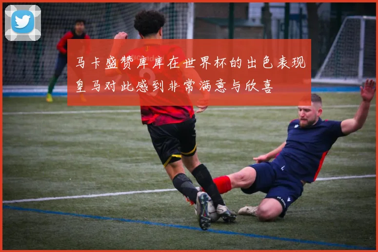 马卡盛赞库库在世界杯的出色表现皇马对此感到非常满意与欣喜