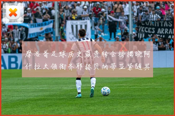 摩洛哥足球历史最贵转会榜揭晓阿什拉夫领衔齐耶赫贝纳蒂亚紧随其后