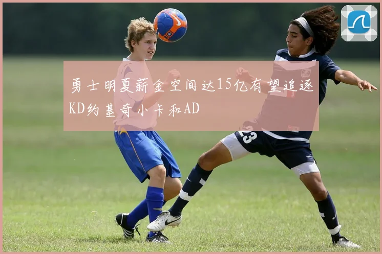 勇士明夏薪金空间达15亿有望追逐KD约基奇小卡和AD