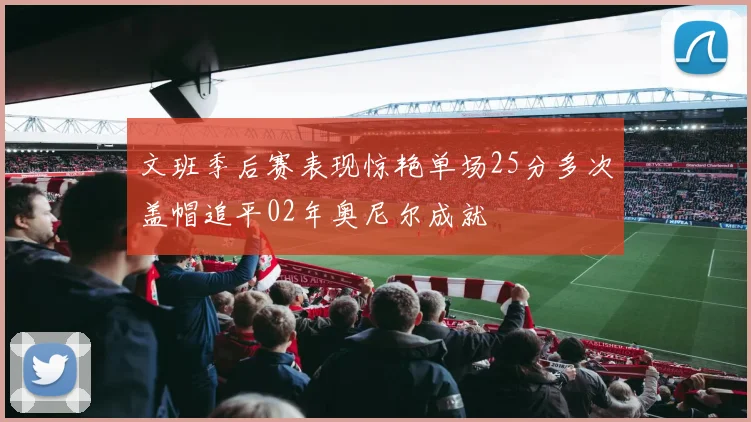 文班季后赛表现惊艳单场25分多次盖帽追平02年奥尼尔成就