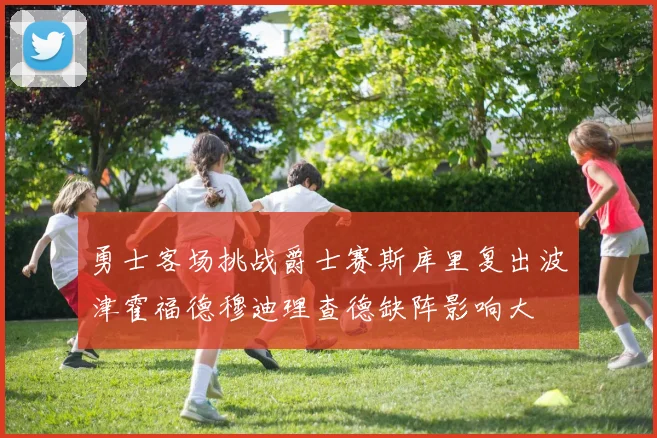勇士客场挑战爵士赛斯库里复出波津霍福德穆迪理查德缺阵影响大