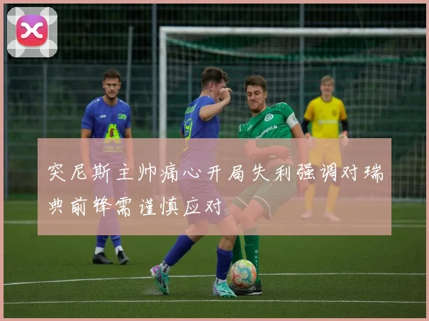 突尼斯主帅痛心开局失利强调对瑞典前锋需谨慎应对