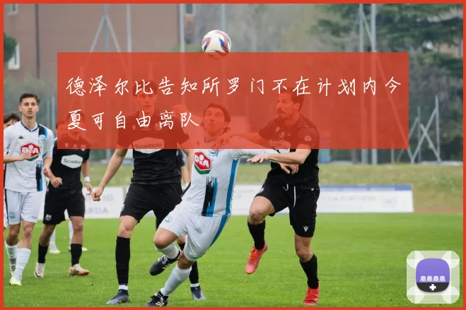 德泽尔比告知所罗门不在计划内今夏可自由离队