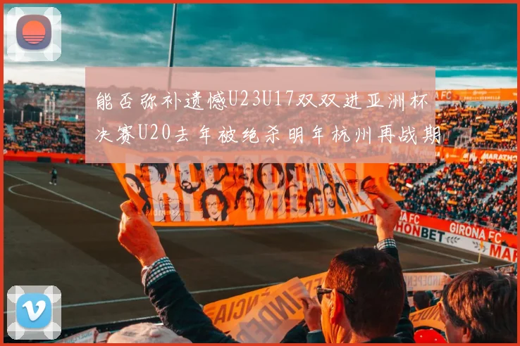 能否弥补遗憾U23U17双双进亚洲杯决赛U20去年被绝杀明年杭州再战期待辉煌