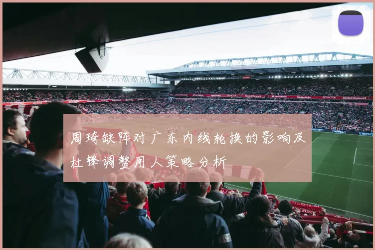 周琦缺阵对广东内线轮换的影响及杜锋调整用人策略分析