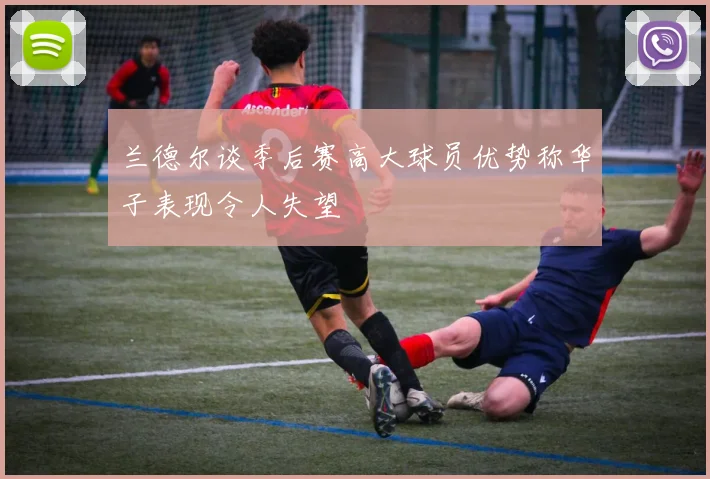 兰德尔谈季后赛高大球员优势称华子表现令人失望