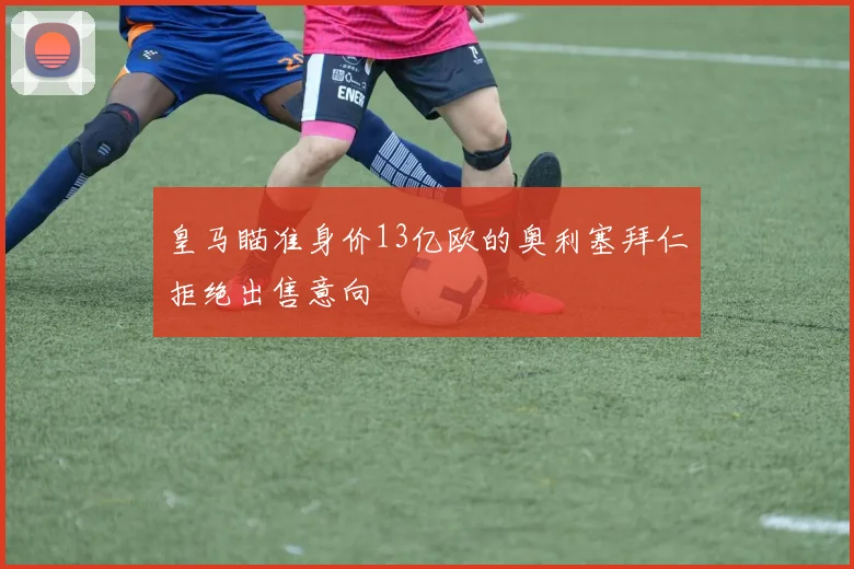 皇马瞄准身价13亿欧的奥利塞拜仁拒绝出售意向