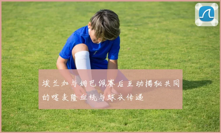 埃兰加与姆巴佩赛后互动揭秘共同的喀麦隆血统与球衣传递
