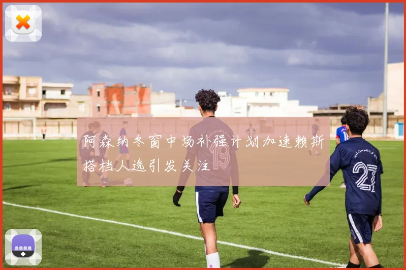 阿森纳冬窗中场补强计划加速赖斯搭档人选引发关注