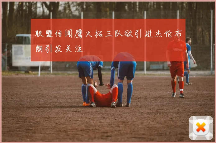 联盟传闻鹰火拓三队欲引进杰伦布朗引发关注
