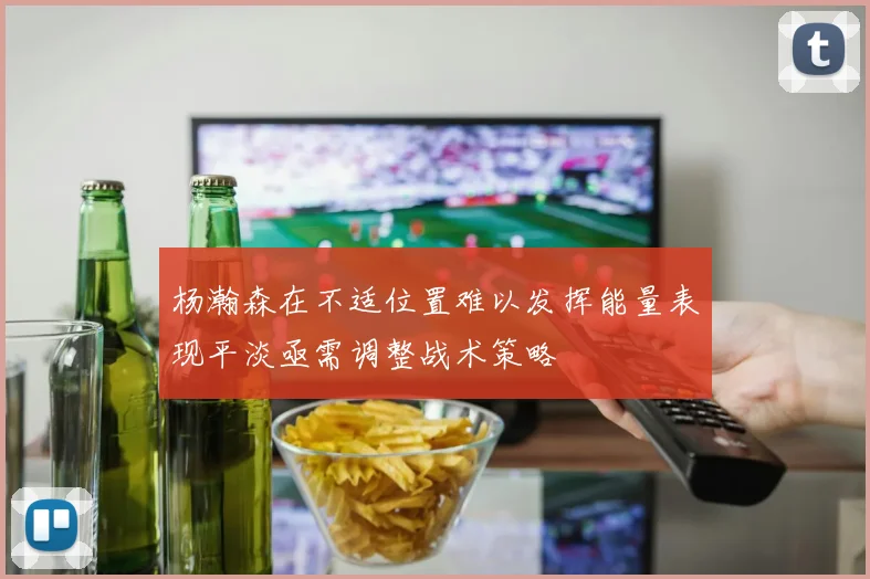 杨瀚森在不适位置难以发挥能量表现平淡亟需调整战术策略
