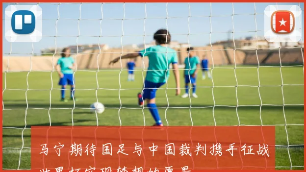 马宁期待国足与中国裁判携手征战世界杯实现梦想的愿景